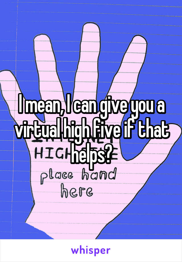 I mean, I can give you a virtual high five if that helps?