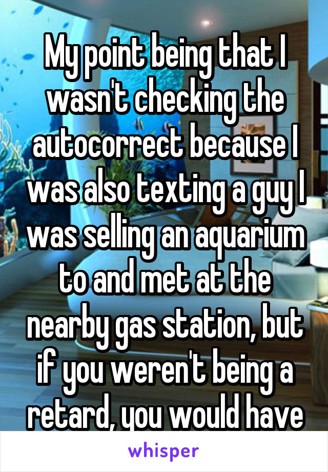 My point being that I wasn't checking the autocorrect because I was also texting a guy I was selling an aquarium to and met at the nearby gas station, but if you weren't being a retard, you would have