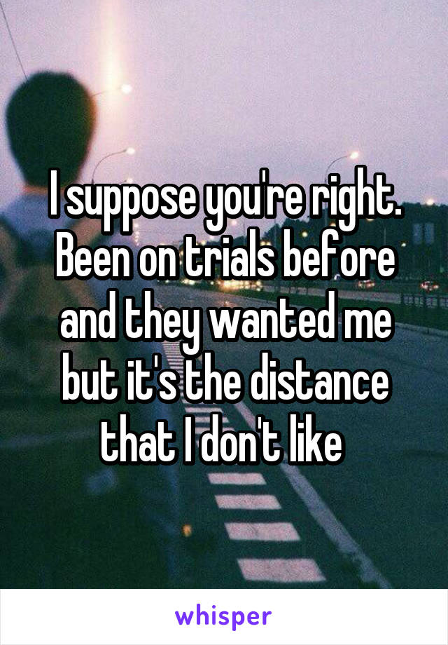 I suppose you're right. Been on trials before and they wanted me but it's the distance that I don't like 