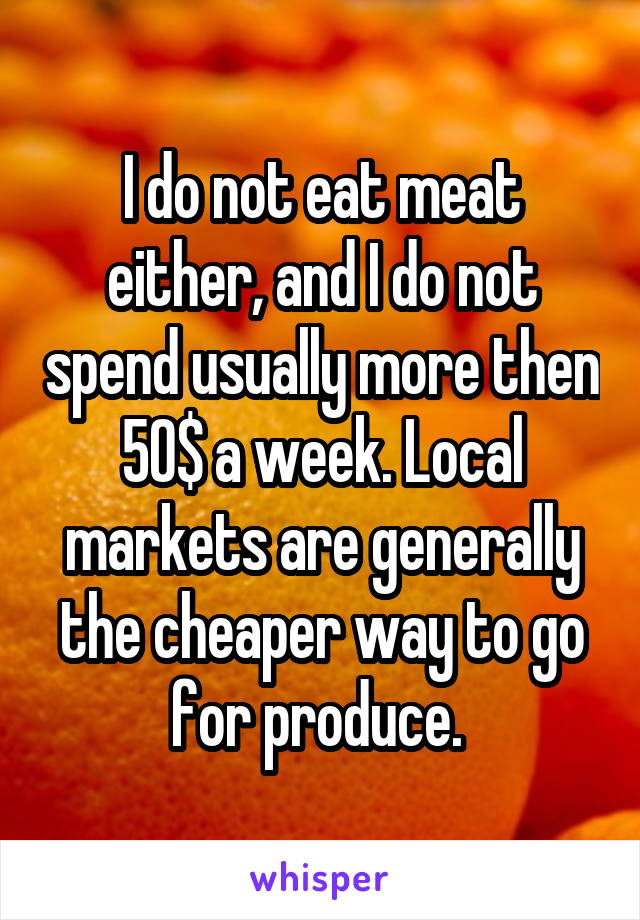 I do not eat meat either, and I do not spend usually more then 50$ a week. Local markets are generally the cheaper way to go for produce. 