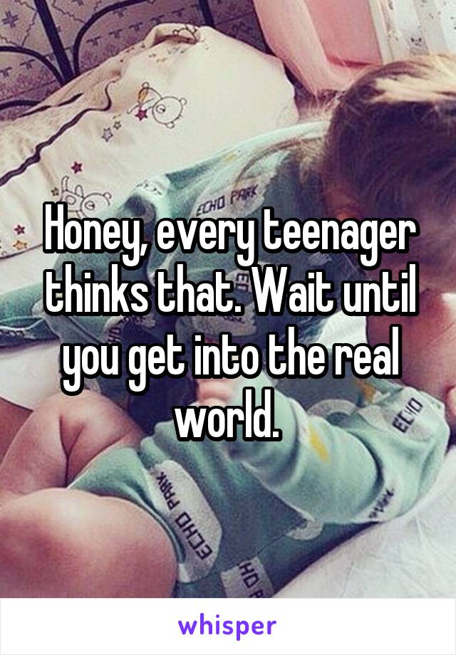 Honey, every teenager thinks that. Wait until you get into the real world. 