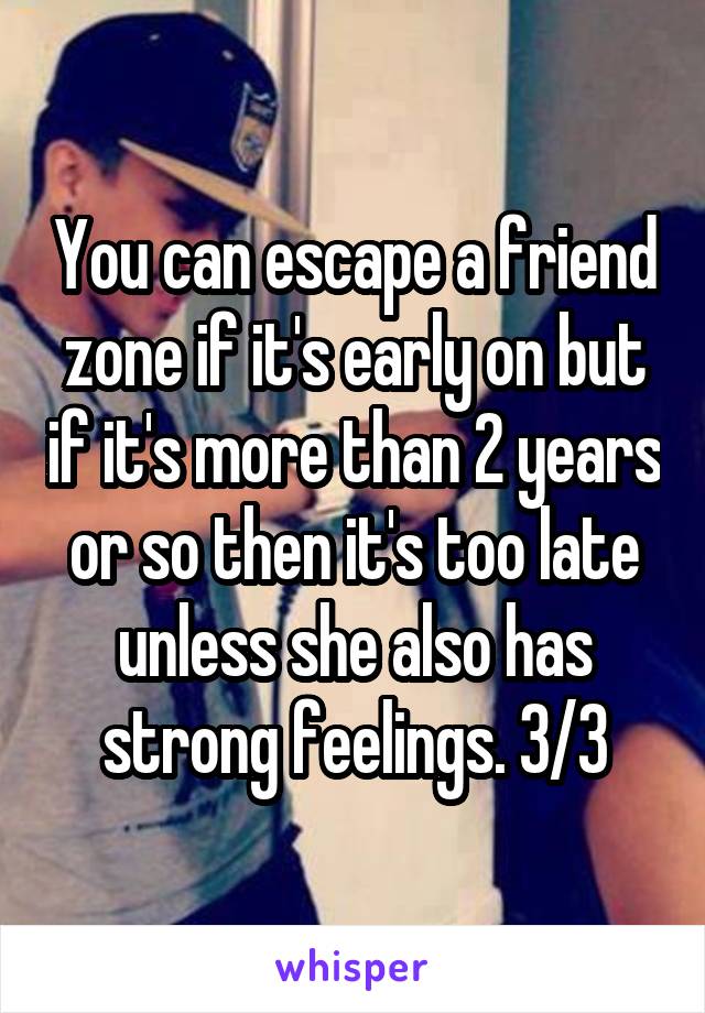You can escape a friend zone if it's early on but if it's more than 2 years or so then it's too late unless she also has strong feelings. 3/3