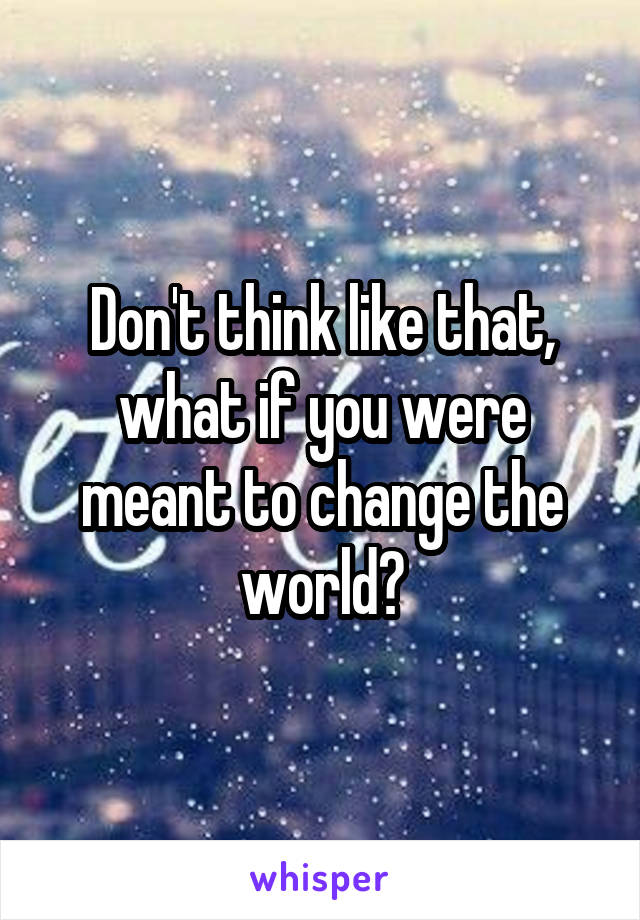 Don't think like that, what if you were meant to change the world?