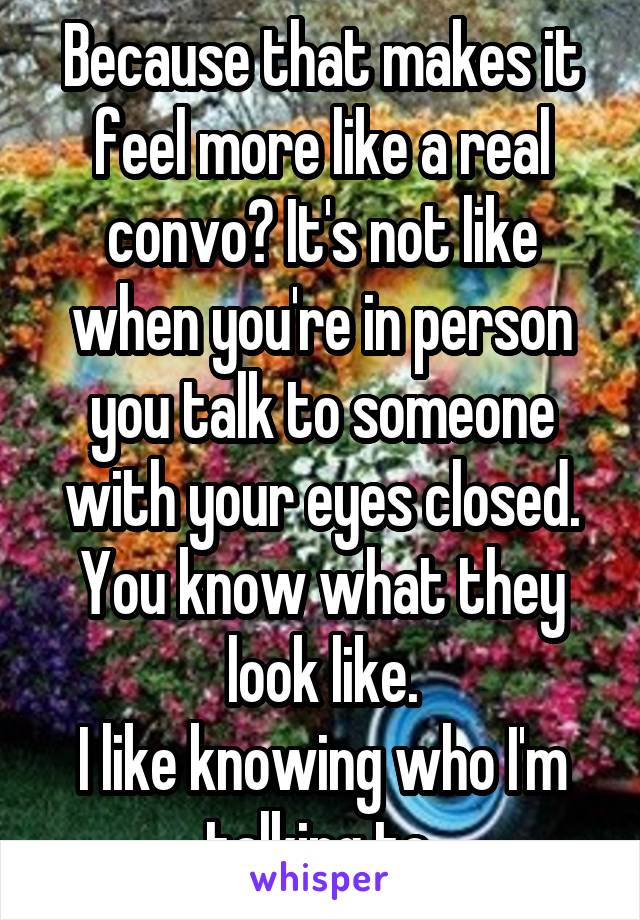 Because that makes it feel more like a real convo? It's not like when you're in person you talk to someone with your eyes closed. You know what they look like.
I like knowing who I'm talking to.