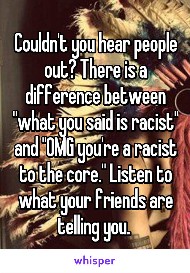 Couldn't you hear people out? There is a difference between "what you said is racist" and "OMG you're a racist to the core." Listen to what your friends are telling you. 
