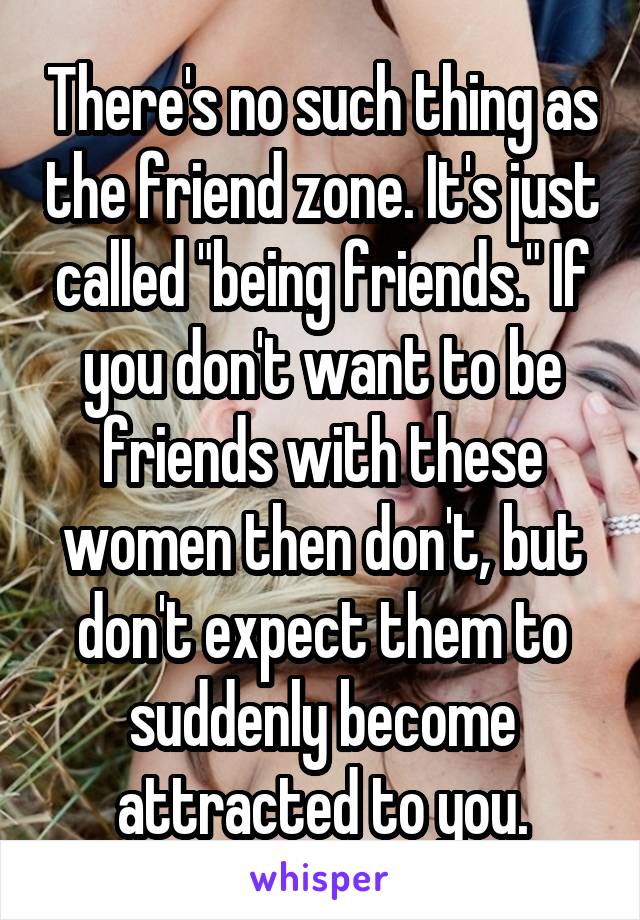 There's no such thing as the friend zone. It's just called "being friends." If you don't want to be friends with these women then don't, but don't expect them to suddenly become attracted to you.