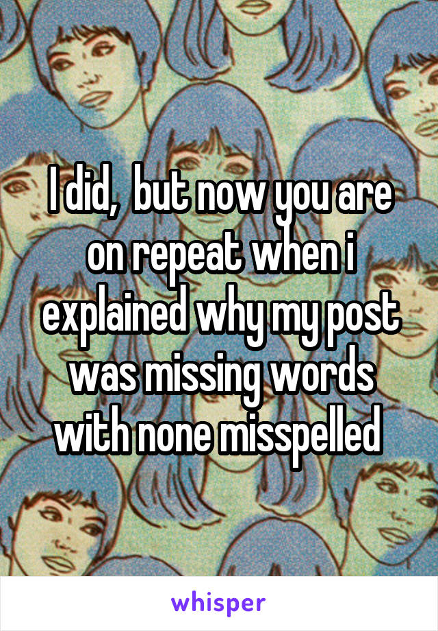 I did,  but now you are on repeat when i explained why my post was missing words with none misspelled 