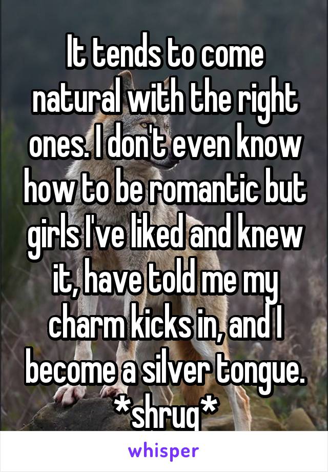 It tends to come natural with the right ones. I don't even know how to be romantic but girls I've liked and knew it, have told me my charm kicks in, and I become a silver tongue. *shrug*