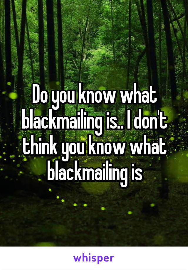 Do you know what blackmailing is.. I don't think you know what blackmailing is