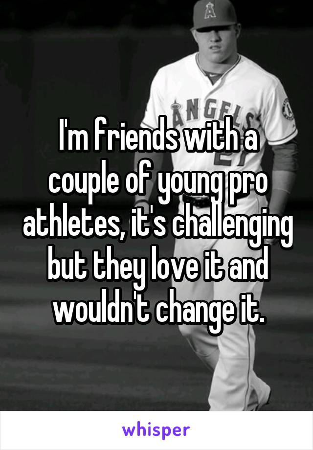 I'm friends with a couple of young pro athletes, it's challenging but they love it and wouldn't change it.
