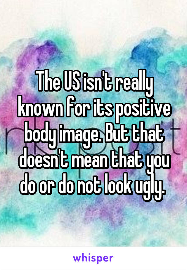The US isn't really known for its positive body image. But that doesn't mean that you do or do not look ugly. 