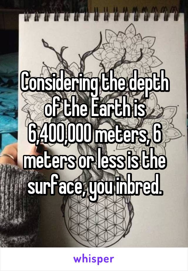 Considering the depth of the Earth is 6,400,000 meters, 6 meters or less is the surface, you inbred.