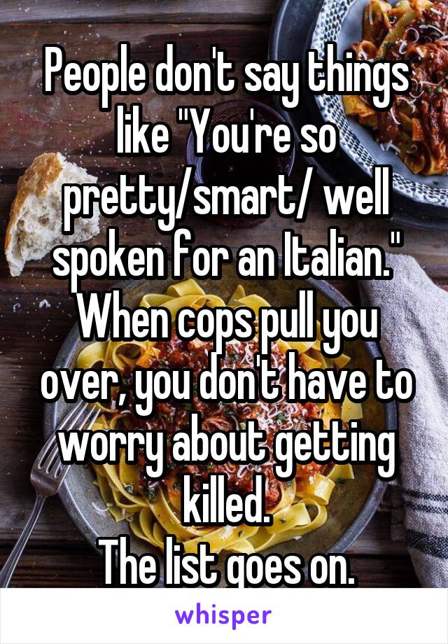 People don't say things like "You're so pretty/smart/ well spoken for an Italian."
When cops pull you over, you don't have to worry about getting killed.
The list goes on.