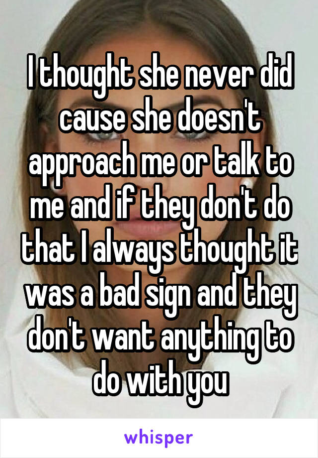I thought she never did cause she doesn't approach me or talk to me and if they don't do that I always thought it was a bad sign and they don't want anything to do with you