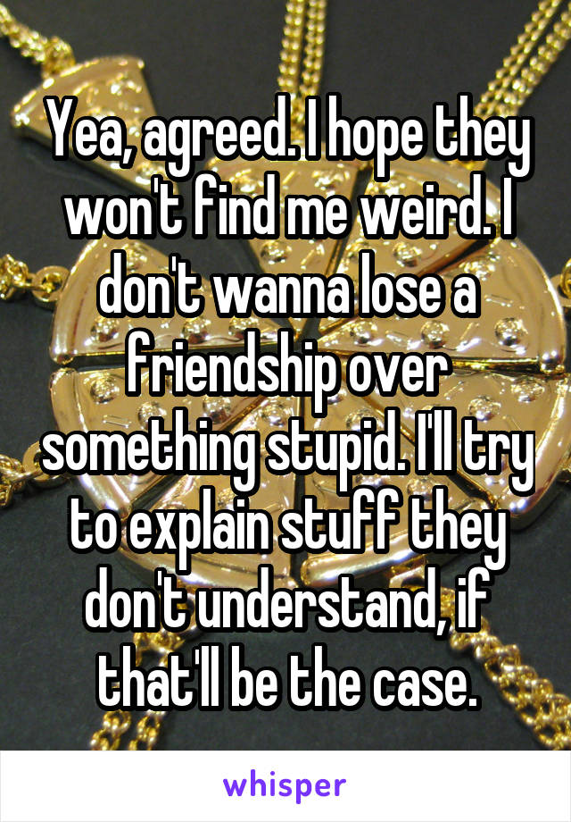 Yea, agreed. I hope they won't find me weird. I don't wanna lose a friendship over something stupid. I'll try to explain stuff they don't understand, if that'll be the case.