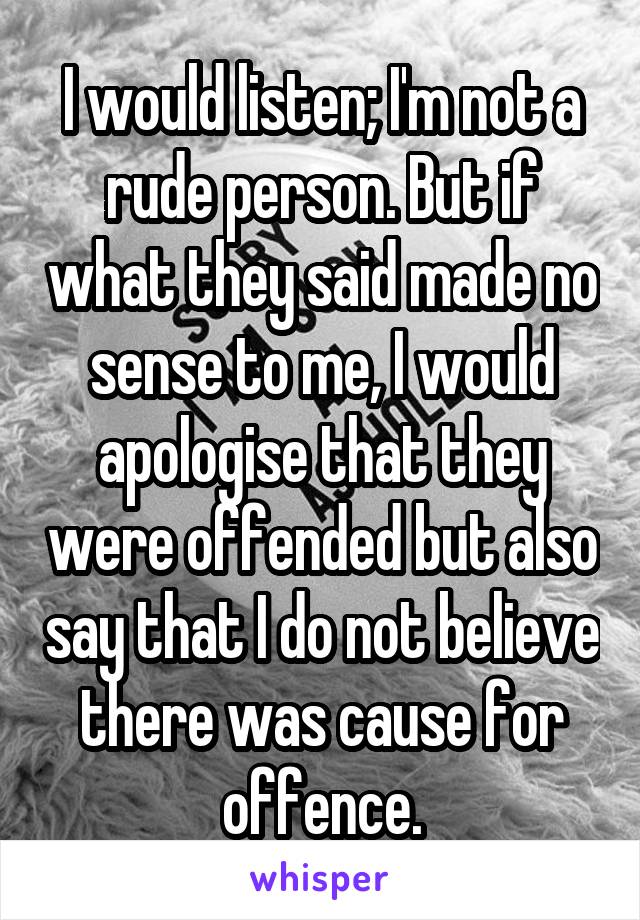 I would listen; I'm not a rude person. But if what they said made no sense to me, I would apologise that they were offended but also say that I do not believe there was cause for offence.