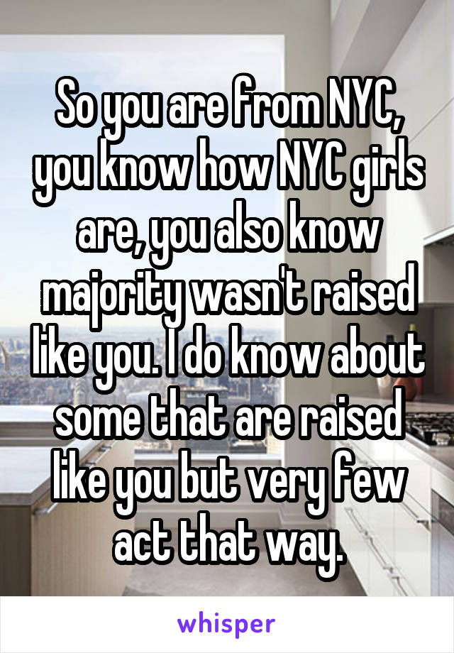 So you are from NYC, you know how NYC girls are, you also know majority wasn't raised like you. I do know about some that are raised like you but very few act that way.