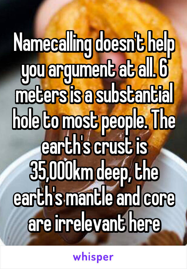 Namecalling doesn't help you argument at all. 6 meters is a substantial hole to most people. The earth's crust is 35,000km deep, the earth's mantle and core are irrelevant here