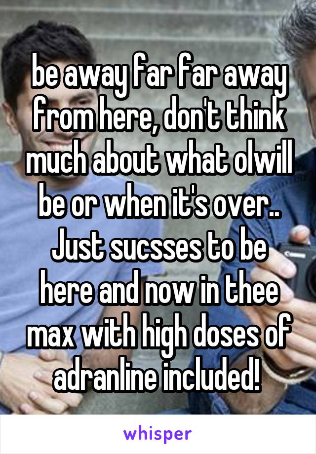 be away far far away from here, don't think much about what olwill be or when it's over..
Just sucsses to be here and now in thee max with high doses of adranline included! 