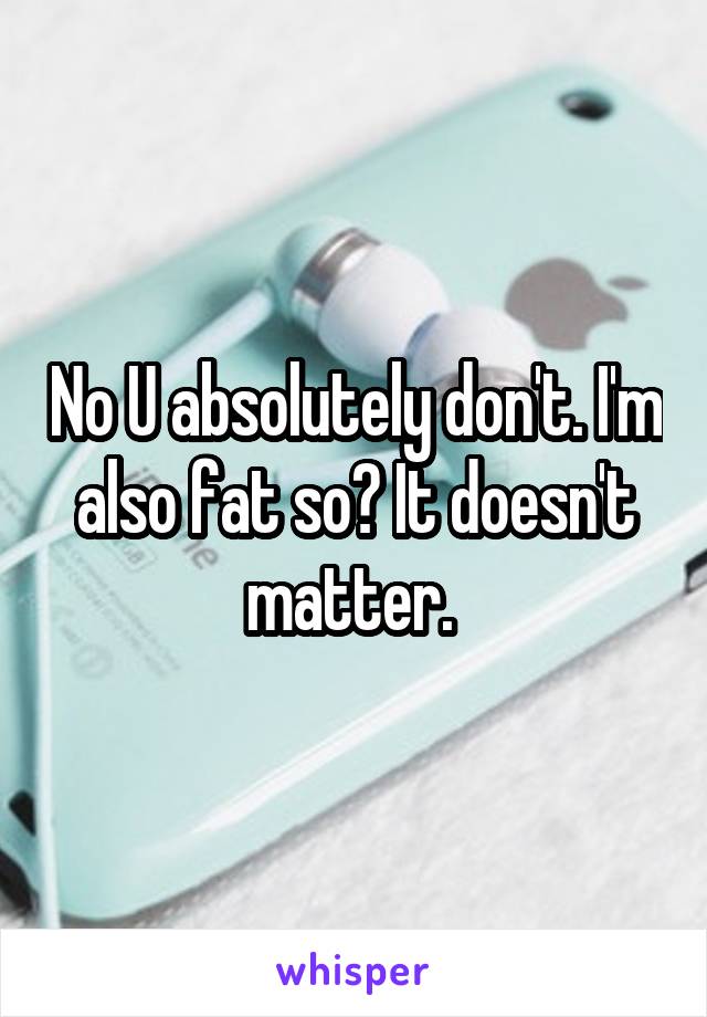 No U absolutely don't. I'm also fat so? It doesn't matter. 