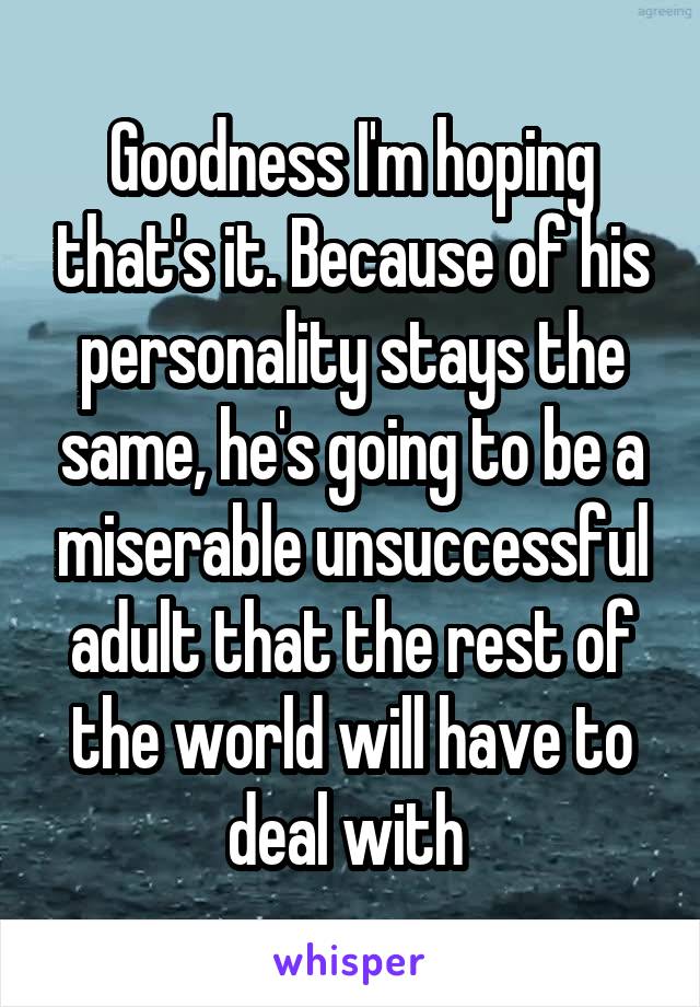 Goodness I'm hoping that's it. Because of his personality stays the same, he's going to be a miserable unsuccessful adult that the rest of the world will have to deal with 