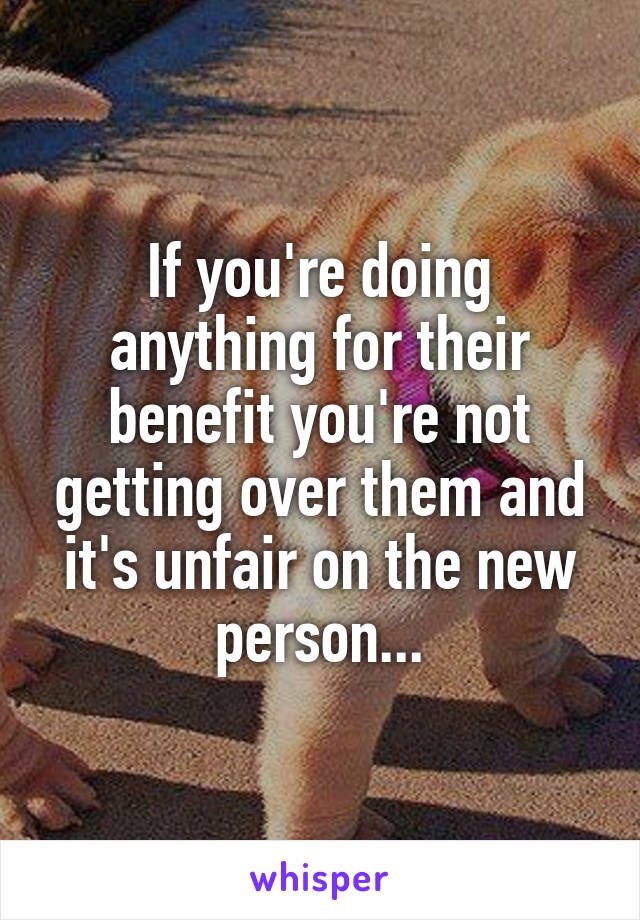 If you're doing anything for their benefit you're not getting over them and it's unfair on the new person...
