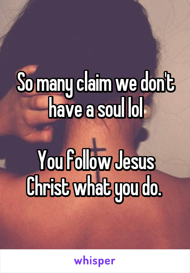So many claim we don't have a soul lol

You follow Jesus Christ what you do. 