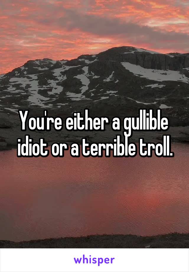 You're either a gullible  idiot or a terrible troll.
