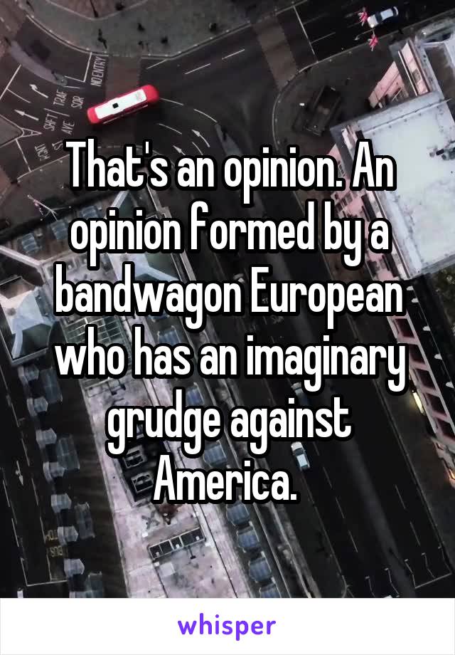 That's an opinion. An opinion formed by a bandwagon European who has an imaginary grudge against America. 