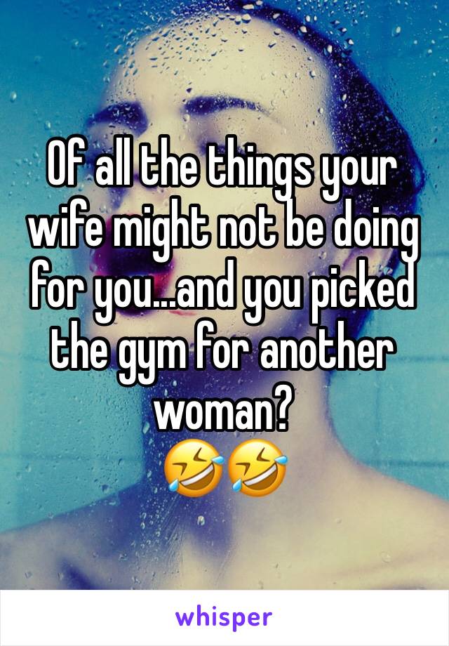 Of all the things your wife might not be doing for you...and you picked the gym for another woman?
🤣🤣