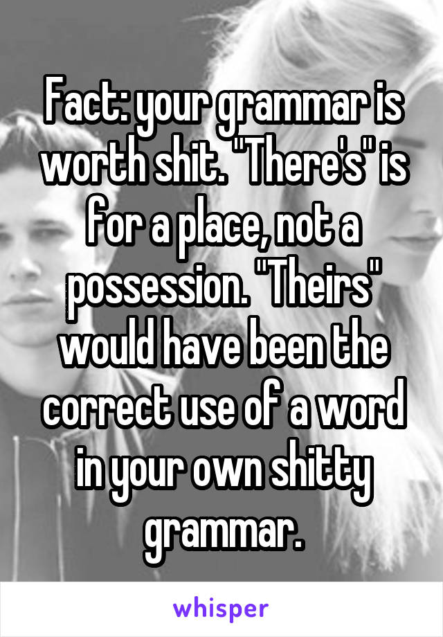 Fact: your grammar is worth shit. "There's" is for a place, not a possession. "Theirs" would have been the correct use of a word in your own shitty grammar.