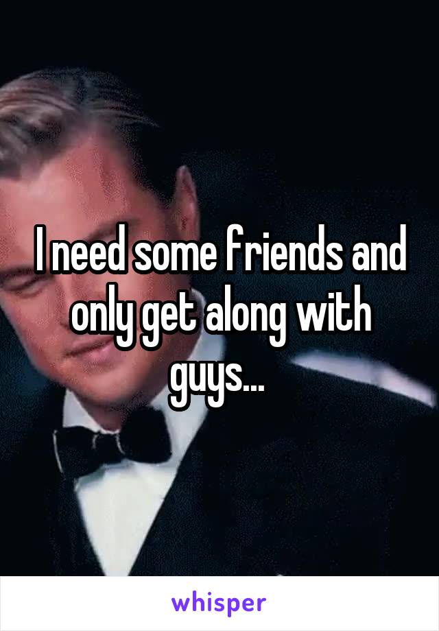 I need some friends and only get along with guys... 