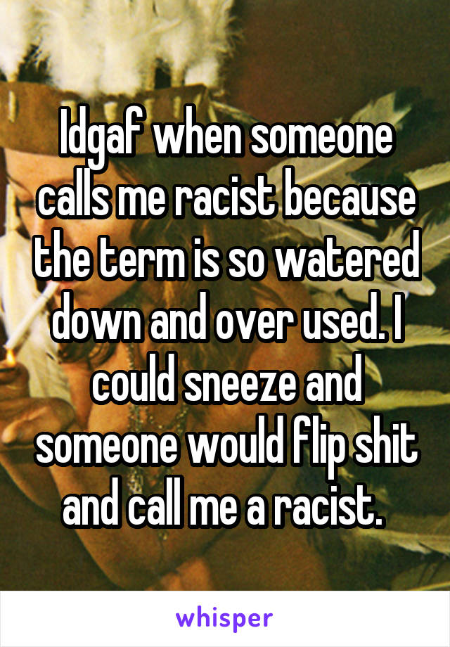 Idgaf when someone calls me racist because the term is so watered down and over used. I could sneeze and someone would flip shit and call me a racist. 