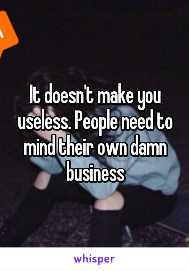 It doesn't make you useless. People need to mind their own damn business