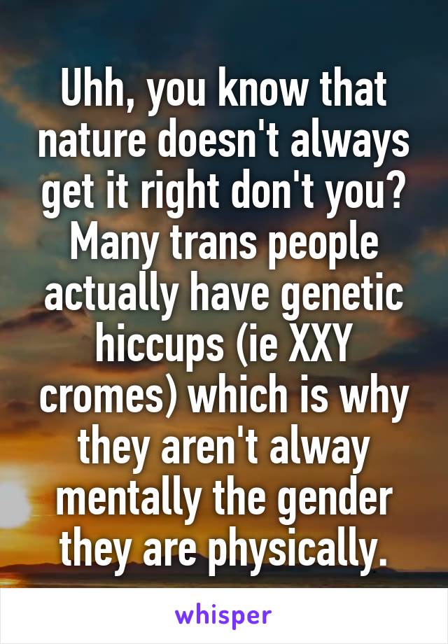 Uhh, you know that nature doesn't always get it right don't you? Many trans people actually have genetic hiccups (ie XXY cromes) which is why they aren't alway mentally the gender they are physically.