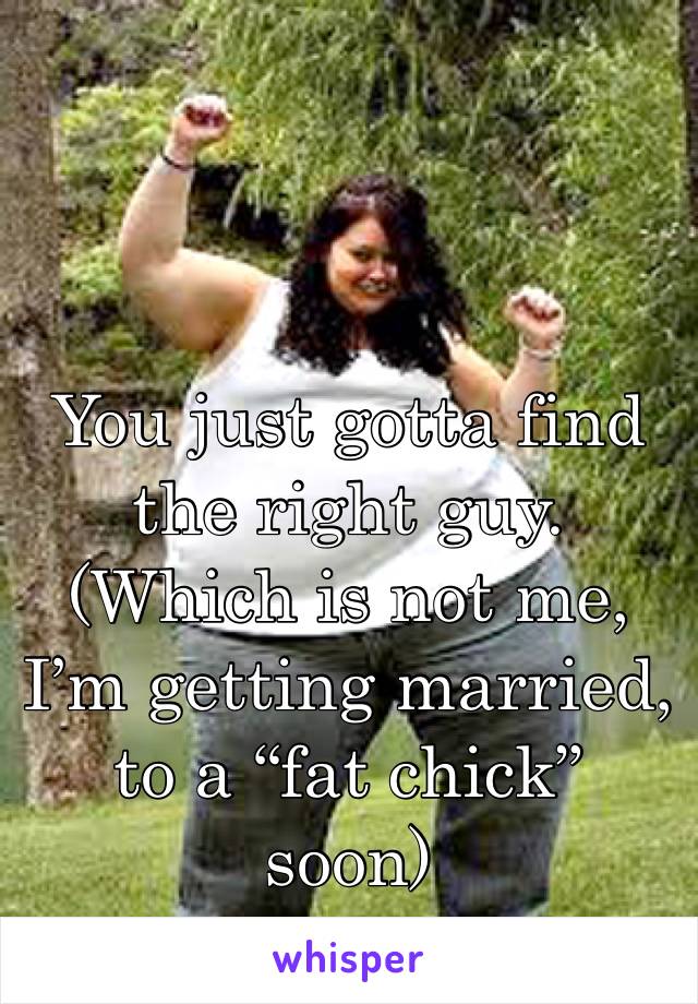 You just gotta find the right guy. (Which is not me, I’m getting married, to a “fat chick” soon)