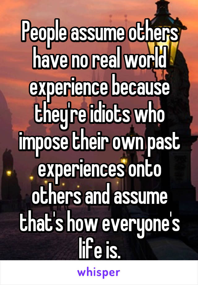 People assume others have no real world experience because they're idiots who impose their own past experiences onto others and assume that's how everyone's life is.