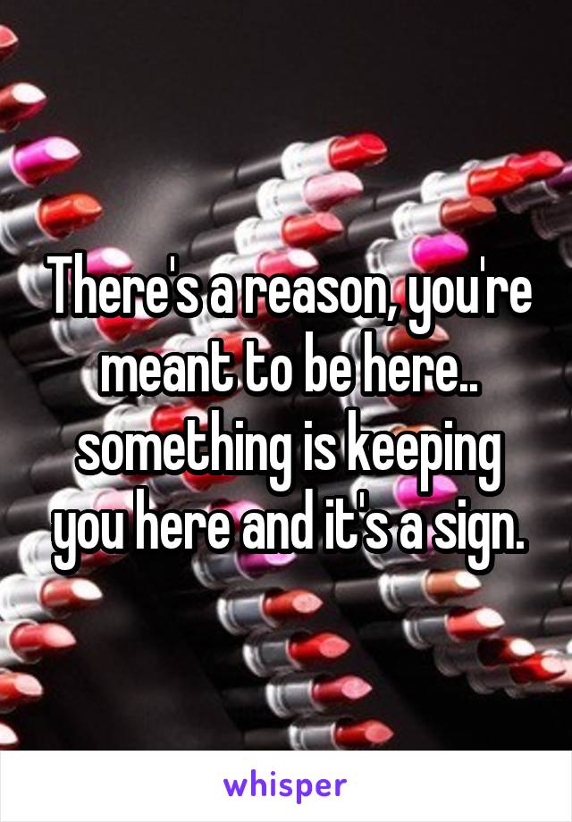 There's a reason, you're meant to be here.. something is keeping you here and it's a sign.