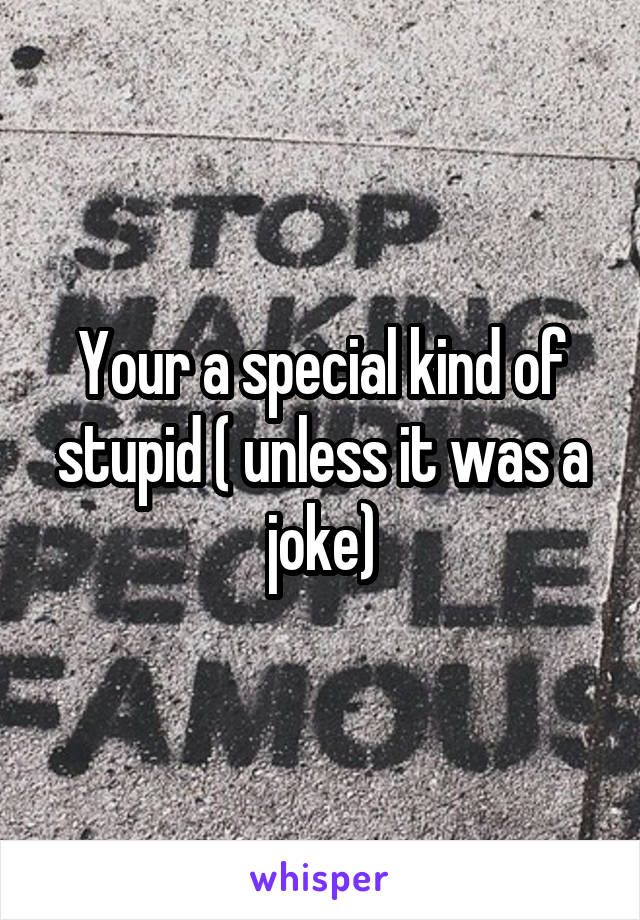 Your a special kind of stupid ( unless it was a joke)