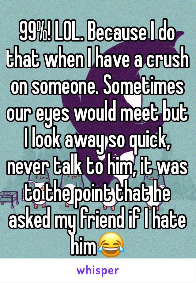 99%! LOL. Because I do that when I have a crush on someone. Sometimes our eyes would meet but I look away so quick, never talk to him, it was to the point that he asked my friend if I hate him😂