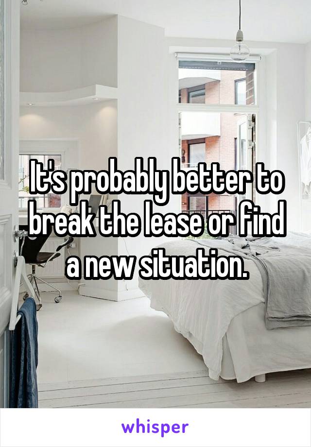 It's probably better to break the lease or find a new situation.