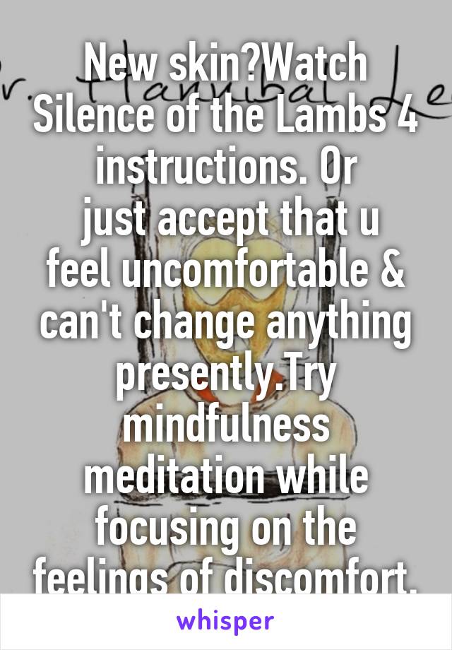 New skin?Watch Silence of the Lambs 4 instructions. Or
 just accept that u feel uncomfortable & can't change anything presently.Try mindfulness meditation while focusing on the feelings of discomfort.