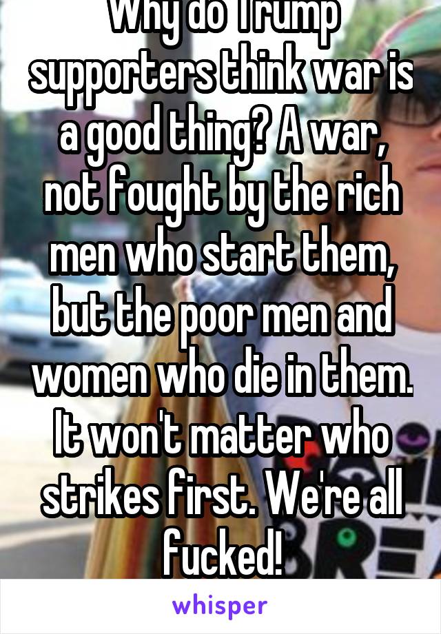 Why do Trump supporters think war is a good thing? A war, not fought by the rich men who start them, but the poor men and women who die in them. It won't matter who strikes first. We're all fucked!
