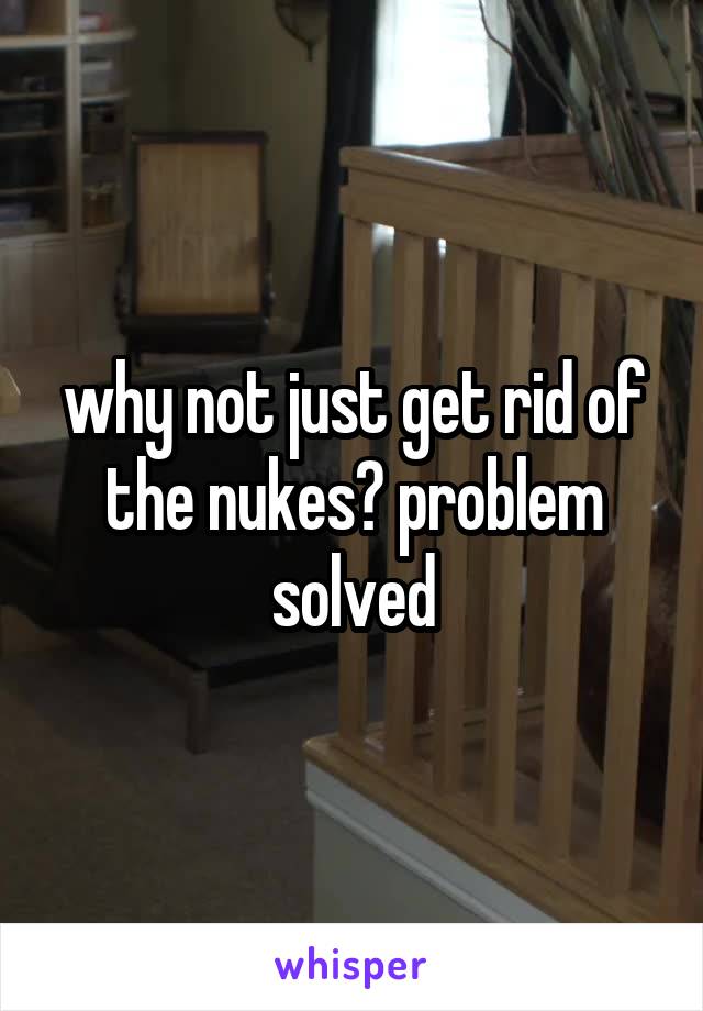 why not just get rid of the nukes? problem solved