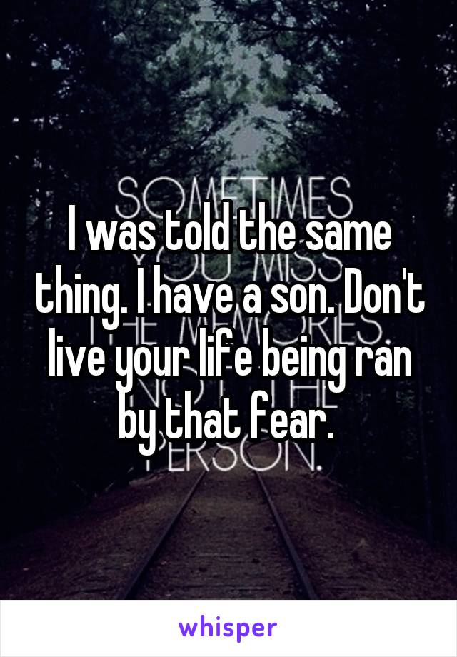 I was told the same thing. I have a son. Don't live your life being ran by that fear. 