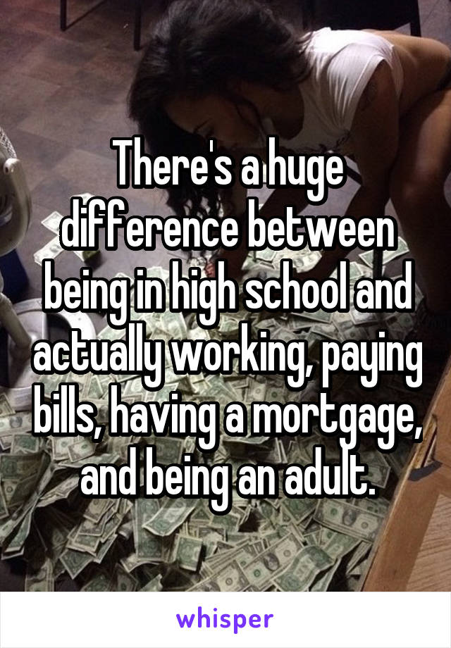 There's a huge difference between being in high school and actually working, paying bills, having a mortgage, and being an adult.
