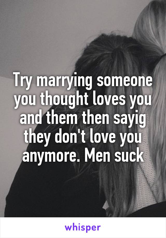 Try marrying someone you thought loves you and them then sayig they don't love you anymore. Men suck