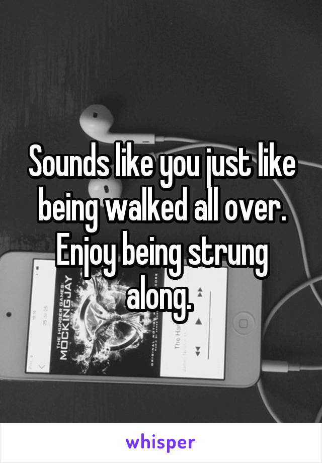 Sounds like you just like being walked all over. Enjoy being strung along. 