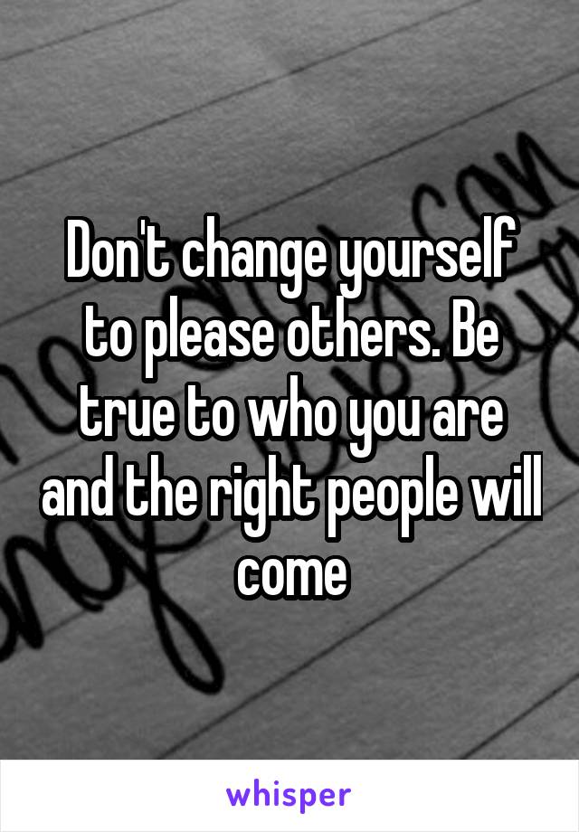 Don't change yourself to please others. Be true to who you are and the right people will come