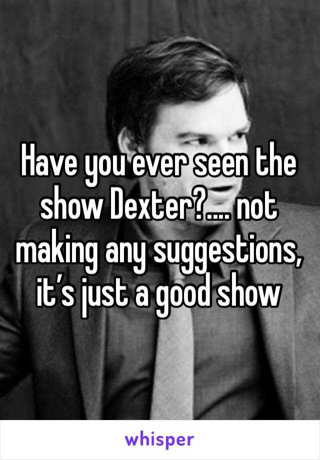 Have you ever seen the show Dexter?.... not making any suggestions, it’s just a good show